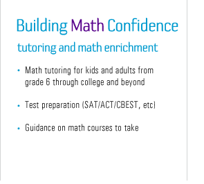 building math confidence - Math tutoring for kids and adults from grade 6 through college and beyond - Test preparation (SAT/ACT/CBEST, etc) - Guidance on math courses to take